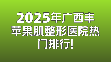 2025年广西丰苹果肌整形医院热门排行！