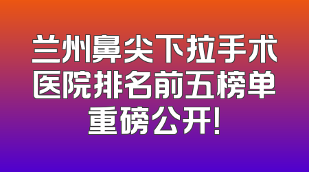 兰州鼻尖下拉手术医院排名前五榜单重磅公开！