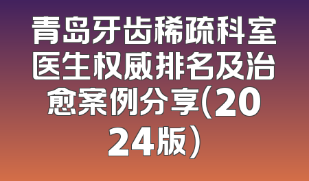 青岛牙齿稀疏科室医生权威排名及治愈案例分享（2024版）