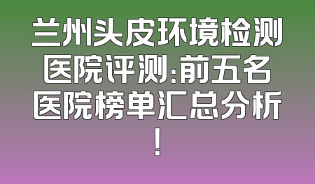 兰州头皮环境检测医院评测：前五名医院榜单汇总分析！