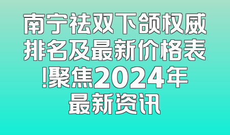 南宁祛双下颌权威排名及最新价格表！聚焦2024年最新资讯