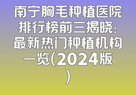南宁胸毛种植医院排行榜前三揭晓：最新热门种植机构一览（2024版）