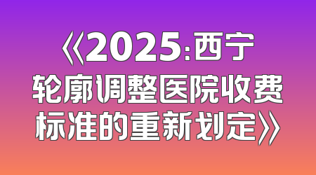 《2025：西宁轮廓调整医院收费标准的重新划定》