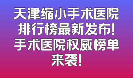 天津缩小手术医院排行榜最新发布！手术医院权威榜单来袭！