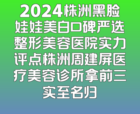 2024株洲黑脸娃娃美白口碑严选整形美容医院实力评点株洲周建屏医疗美容诊所拿前三实至名归