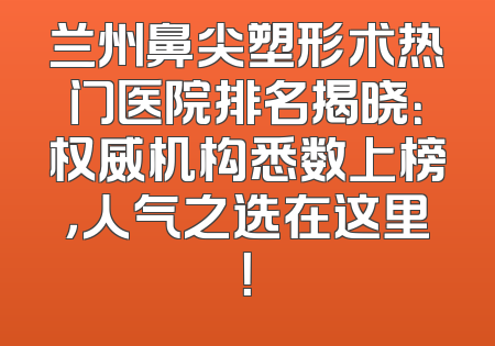 兰州鼻尖塑形术热门医院排名揭晓：权威机构悉数上榜，人气之选在这里！