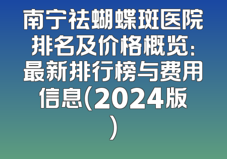 南宁祛蝴蝶斑医院排名及价格概览：最新排行榜与费用信息（2024版）