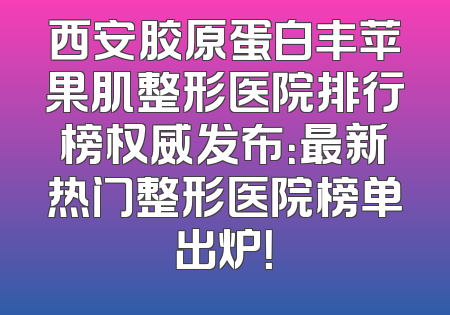 西安胶原蛋白丰苹果肌整形医院排行榜权威发布：最新热门整形医院榜单出炉！