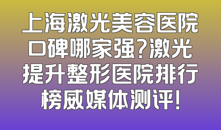 上海激光美容医院口碑哪家强？激光提升整形医院排行榜威媒体测评！