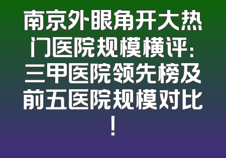 南京外眼角开大热门医院规模横评：三甲医院领先榜及前五医院规模对比！