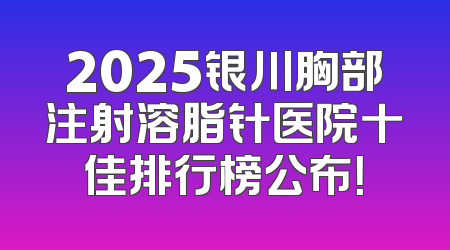 2025银川胸部注射溶脂针医院十佳排行榜公布！