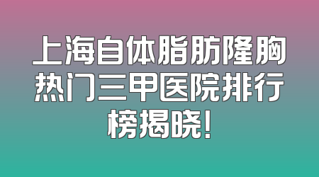 上海自体脂肪隆胸热门三甲医院排行榜揭晓！