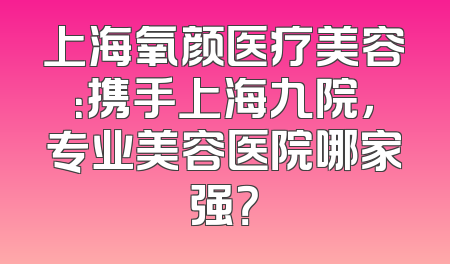 上海氧颜医疗美容：携手上海九院，专业美容医院哪家强？