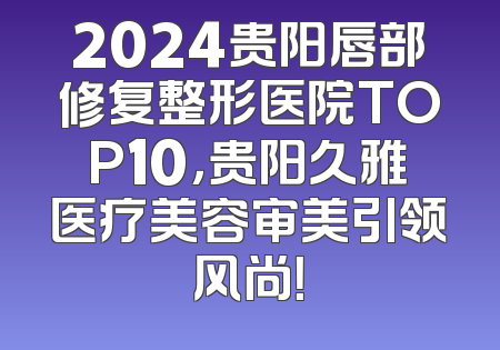 2024贵阳唇部修复整形医院TOP10，贵阳久雅医疗美容审美引领风尚！