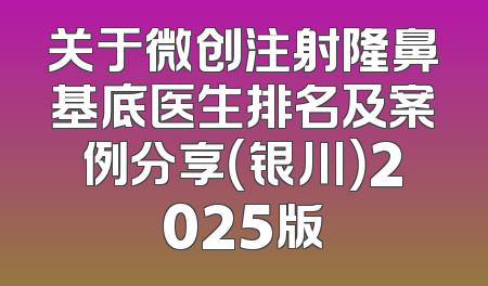 关于微创注射隆鼻基底医生排名及案例分享（银川）2025版