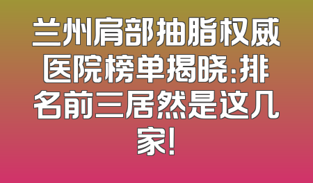 兰州肩部抽脂权威医院榜单揭晓：排名前三居然是这几家！