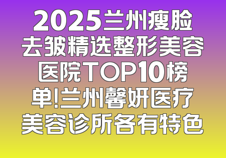 2025兰州瘦脸去皱精选整形美容医院TOP10榜单！兰州馨妍医疗美容诊所各有特色