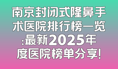 南京封闭式隆鼻手术医院排行榜一览：最新2025年度医院榜单分享！