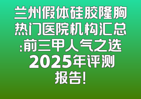 兰州假体硅胶隆胸热门医院机构汇总：前三甲人气之选 2025年评测报告！