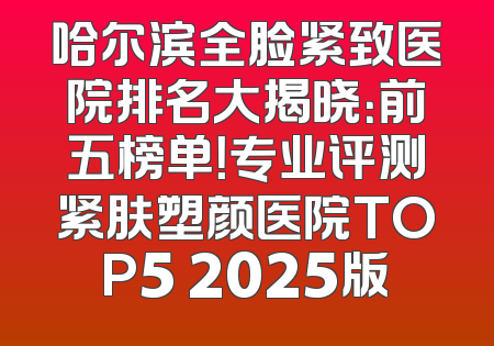 哈尔滨全脸紧致医院排名大揭晓：前五榜单！专业评测紧肤塑颜医院TOP5 2025版