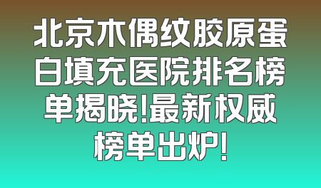 北京木偶纹胶原蛋白填充医院排名榜单揭晓！最新权威榜单出炉！