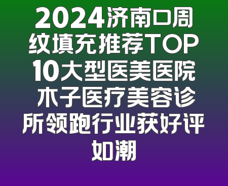 2024济南口周纹填充推荐TOP10大型医美医院 木子医疗美容诊所领跑行业获好评如潮