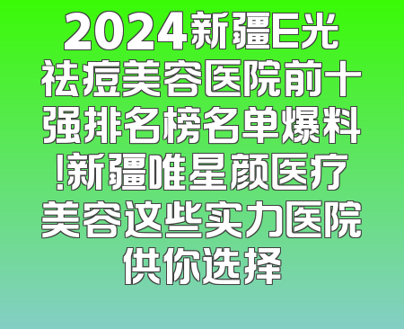 2024新疆E光祛痘美容医院前十强排名榜名单爆料！新疆唯星颜医疗美容这些实力医院供你选择