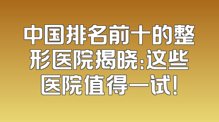 中国排名前十的整形医院揭晓：这些医院值得一试！