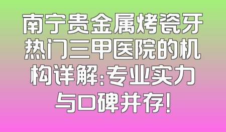 南宁贵金属烤瓷牙热门三甲医院的机构详解：专业实力与口碑并存！