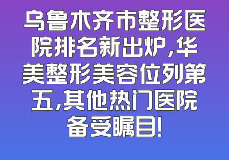 乌鲁木齐市整形医院排名新出炉，华美整形美容位列第五，其他热门医院备受瞩目！