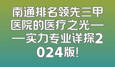 南通排名领先三甲医院的医疗之光——实力专业详探2024版！