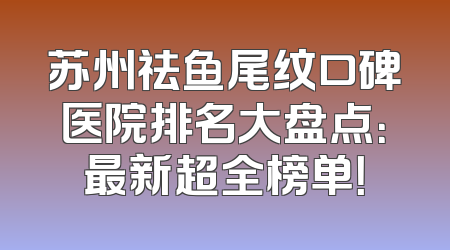 苏州祛鱼尾纹口碑医院排名大盘点：最新超全榜单！