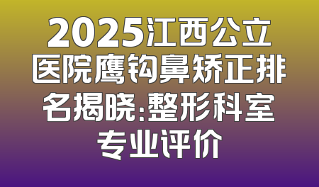 2025江西公立医院鹰钩鼻矫正排名揭晓：整形科室专业评价