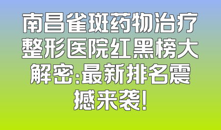 南昌雀斑药物治疗整形医院红黑榜大解密：最新排名震撼来袭！