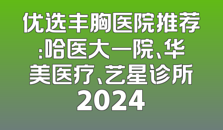 优选丰胸医院推荐：哈医大一院、华美医疗、艺星诊所2024