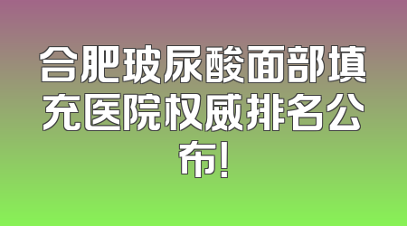 合肥玻尿酸面部填充医院权威排名公布！