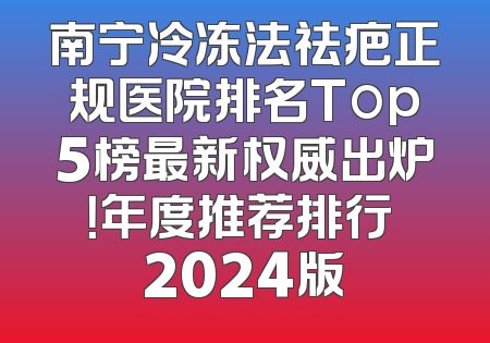 南宁冷冻法祛疤正规医院排名Top5榜最新权威出炉！年度推荐排行 2024版