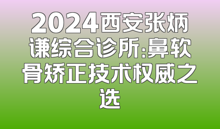 2024西安张炳谦综合诊所：鼻软骨矫正技术权威之选