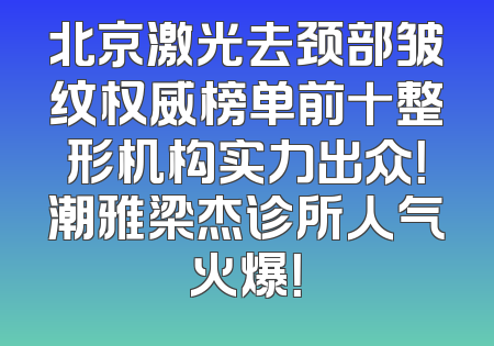 北京激光去颈部皱纹权威榜单前十整形机构实力出众！潮雅梁杰诊所人气火爆！