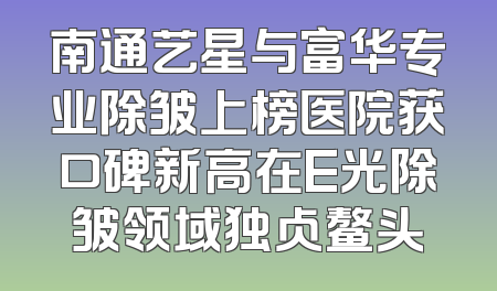 南通艺星与富华专业除皱上榜医院获口碑新高在E光除皱领域独占鳌头
