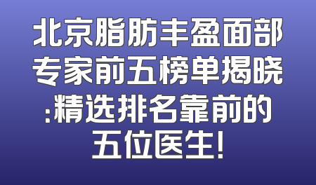 北京脂肪丰盈面部专家前五榜单揭晓：精选排名靠前的五位医生！