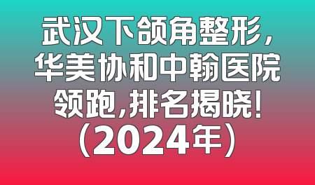 武汉下颌角整形，华美协和中翰医院领跑，排名揭晓！(2024年)