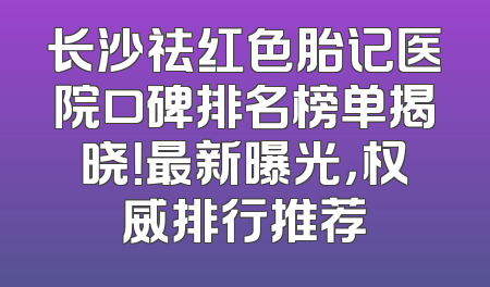 长沙祛红色胎记医院口碑排名榜单揭晓！最新曝光，权威排行推荐