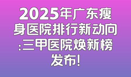 2025年广东瘦身医院排行新动向：三甲医院焕新榜发布！