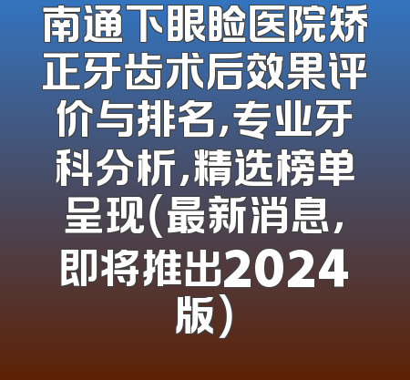 南通下眼睑医院矫正牙齿术后效果评价与排名，专业牙科分析，精选榜单呈现（最新消息，即将推出2024版）