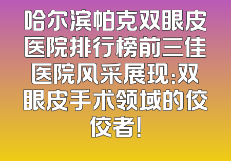 哈尔滨帕克双眼皮医院排行榜前三佳医院风采展现：双眼皮手术领域的佼佼者！
