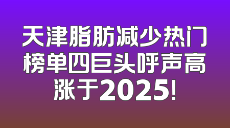 天津脂肪减少热门榜单四巨头呼声高涨于2025！