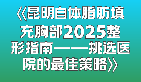 《昆明自体脂肪填充胸部2025整形指南——挑选医院的最佳策略》