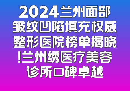 2024兰州面部皱纹凹陷填充权威整形医院榜单揭晓！兰州绣医疗美容诊所口碑卓越