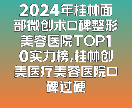 2024年桂林面部微创术口碑整形美容医院TOP10实力榜，桂林创美医疗美容医院口碑过硬